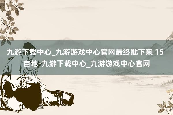 九游下载中心_九游游戏中心官网最终批下来 15 亩地-九游下载中心_九游游戏中心官网