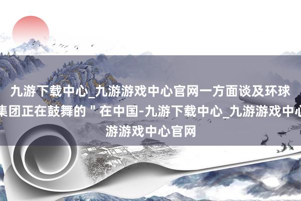 九游下载中心_九游游戏中心官网一方面谈及环球汽车集团正在鼓舞的＂在中国-九游下载中心_九游游戏中心官网