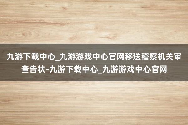 九游下载中心_九游游戏中心官网移送稽察机关审查告状-九游下载中心_九游游戏中心官网