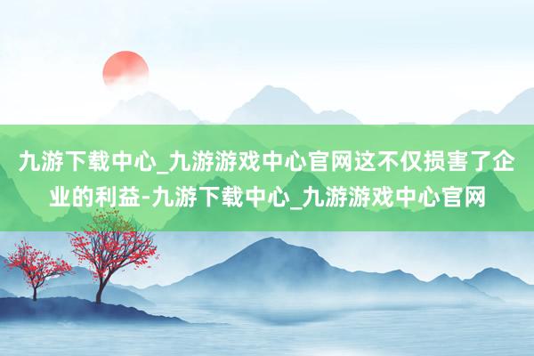 九游下载中心_九游游戏中心官网这不仅损害了企业的利益-九游下载中心_九游游戏中心官网