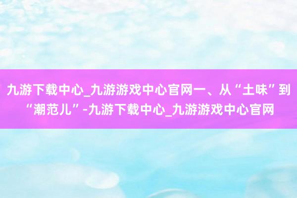 九游下载中心_九游游戏中心官网一、从“土味”到“潮范儿”-九游下载中心_九游游戏中心官网