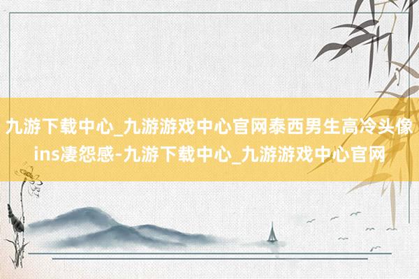 九游下载中心_九游游戏中心官网泰西男生高冷头像ins凄怨感-九游下载中心_九游游戏中心官网