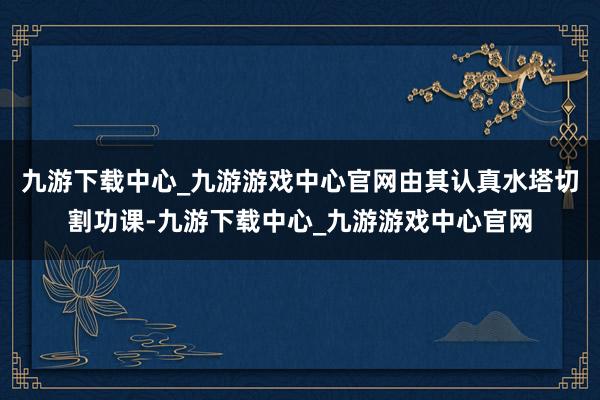 九游下载中心_九游游戏中心官网由其认真水塔切割功课-九游下载中心_九游游戏中心官网