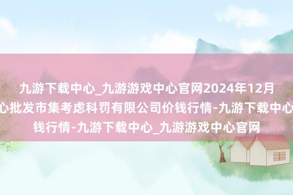 九游下载中心_九游游戏中心官网2024年12月17日上海农产物中心批发市集考虑科罚有限公司价钱行情-九游下载中心_九游游戏中心官网