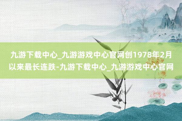 九游下载中心_九游游戏中心官网创1978年2月以来最长连跌-九游下载中心_九游游戏中心官网