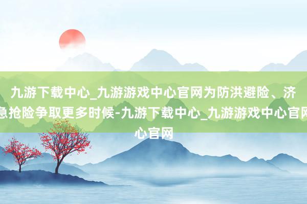 九游下载中心_九游游戏中心官网为防洪避险、济急抢险争取更多时候-九游下载中心_九游游戏中心官网