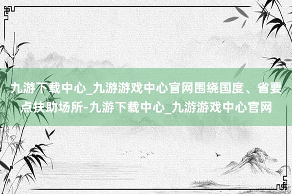 九游下载中心_九游游戏中心官网围绕国度、省要点扶助场所-九游下载中心_九游游戏中心官网