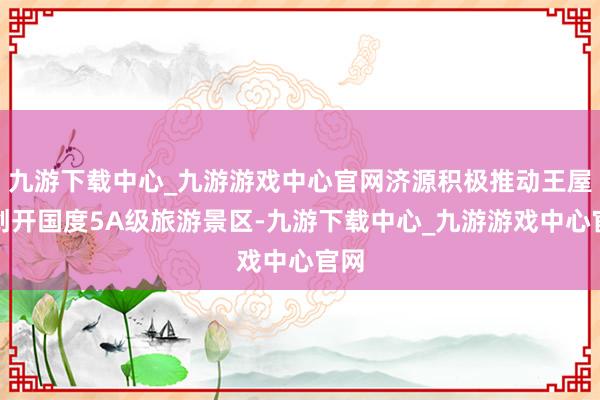 九游下载中心_九游游戏中心官网济源积极推动王屋山创开国度5A级旅游景区-九游下载中心_九游游戏中心官网