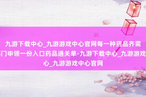 九游下载中心_九游游戏中心官网每一种药品齐需向药监部门申领一份入口药品通关单-九游下载中心_九游游戏中心官网