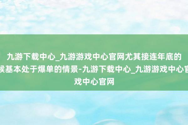 九游下载中心_九游游戏中心官网尤其接连年底的时候基本处于爆单的情景-九游下载中心_九游游戏中心官网