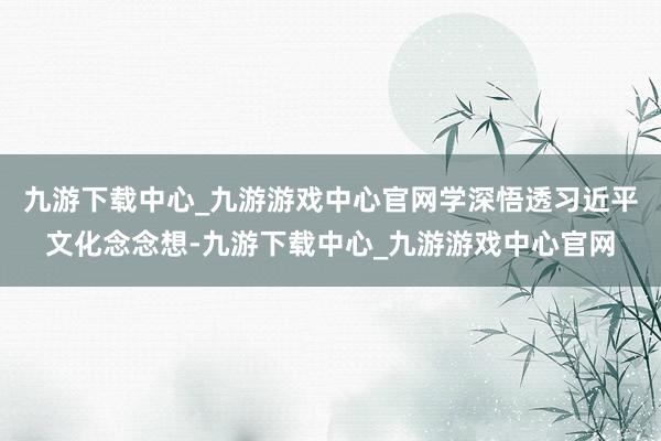 九游下载中心_九游游戏中心官网学深悟透习近平文化念念想-九游下载中心_九游游戏中心官网