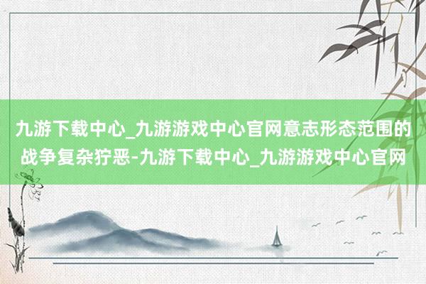 九游下载中心_九游游戏中心官网意志形态范围的战争复杂狞恶-九游下载中心_九游游戏中心官网