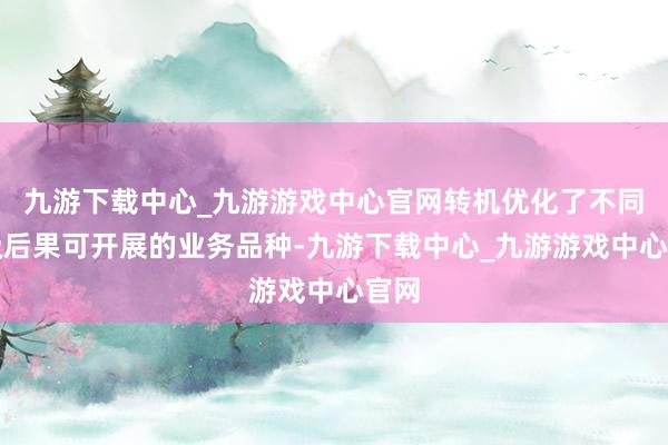 九游下载中心_九游游戏中心官网转机优化了不同评级后果可开展的业务品种-九游下载中心_九游游戏中心官网