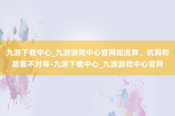 九游下载中心_九游游戏中心官网如流弊、坑洞和路面不对等-九游下载中心_九游游戏中心官网