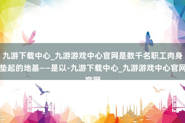 九游下载中心_九游游戏中心官网是数千名职工肉身垫起的地基——是以-九游下载中心_九游游戏中心官网