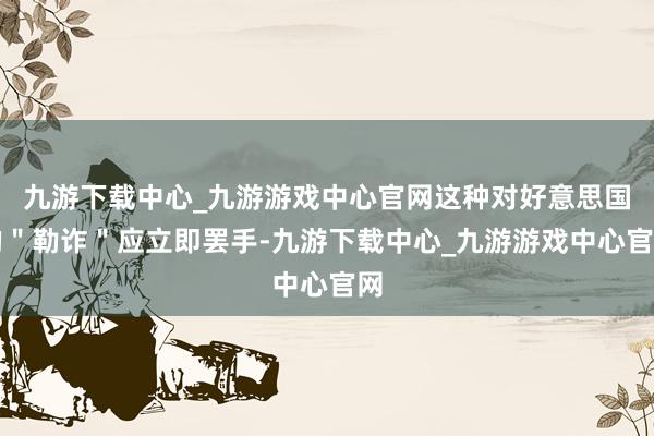 九游下载中心_九游游戏中心官网这种对好意思国的＂勒诈＂应立即罢手-九游下载中心_九游游戏中心官网