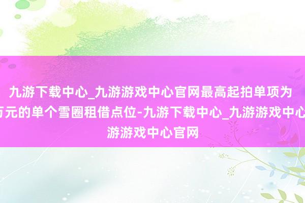 九游下载中心_九游游戏中心官网最高起拍单项为 25 万元的单个雪圈租借点位-九游下载中心_九游游戏中心官网