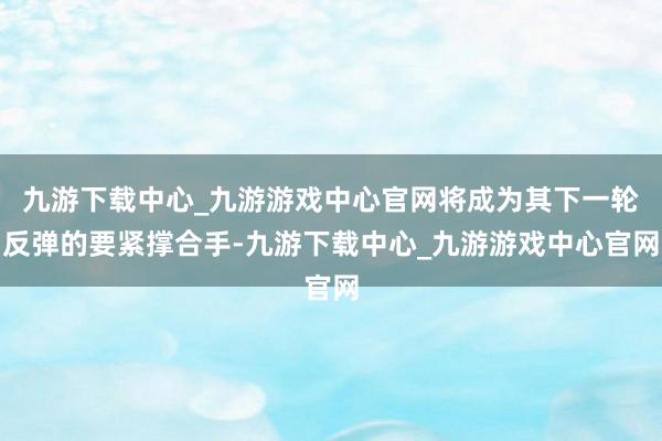 九游下载中心_九游游戏中心官网将成为其下一轮反弹的要紧撑合手-九游下载中心_九游游戏中心官网