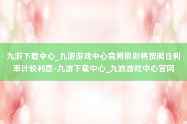 九游下载中心_九游游戏中心官网银即将按照日利率计较利息-九游下载中心_九游游戏中心官网