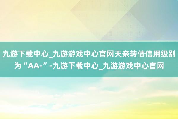 九游下载中心_九游游戏中心官网天奈转债信用级别为“AA-”-九游下载中心_九游游戏中心官网