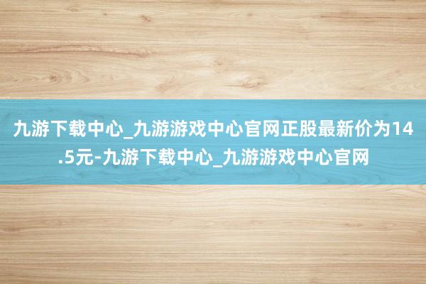 九游下载中心_九游游戏中心官网正股最新价为14.5元-九游下载中心_九游游戏中心官网