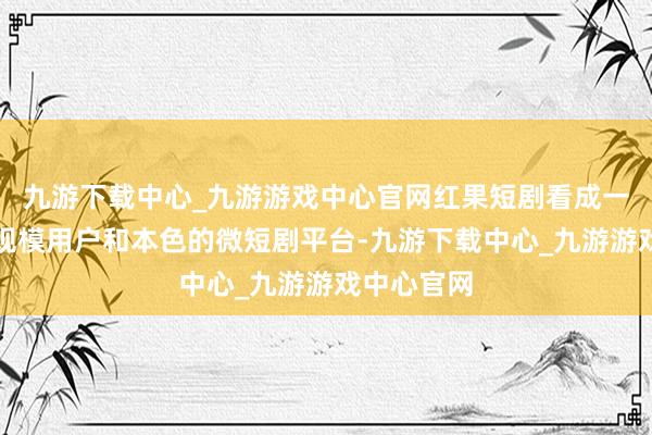 九游下载中心_九游游戏中心官网红果短剧看成一个领有大规模用户和本色的微短剧平台-九游下载中心_九游游戏中心官网