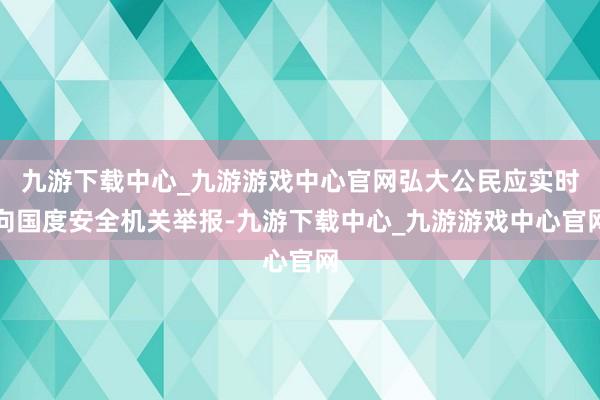 九游下载中心_九游游戏中心官网弘大公民应实时向国度安全机关举报-九游下载中心_九游游戏中心官网