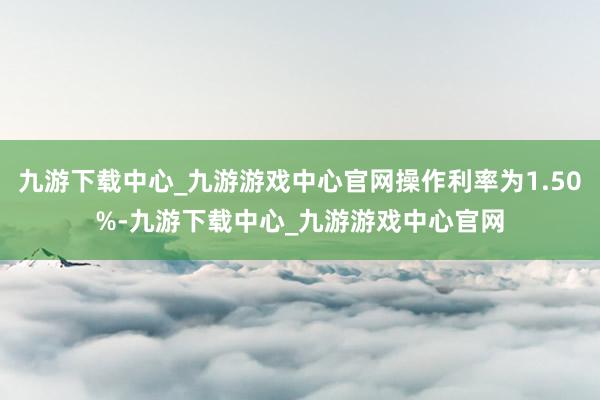 九游下载中心_九游游戏中心官网操作利率为1.50%-九游下载中心_九游游戏中心官网