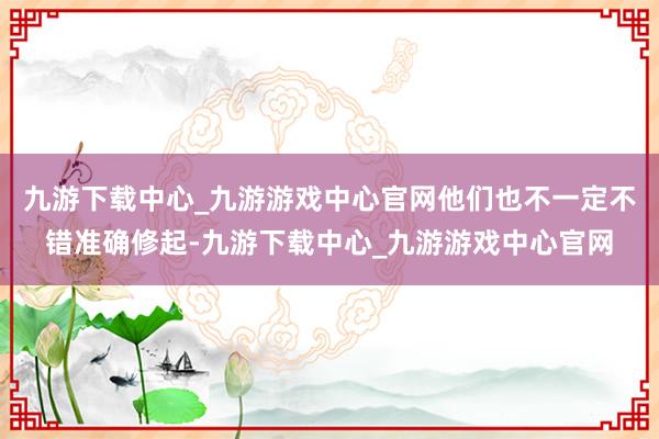 九游下载中心_九游游戏中心官网他们也不一定不错准确修起-九游下载中心_九游游戏中心官网