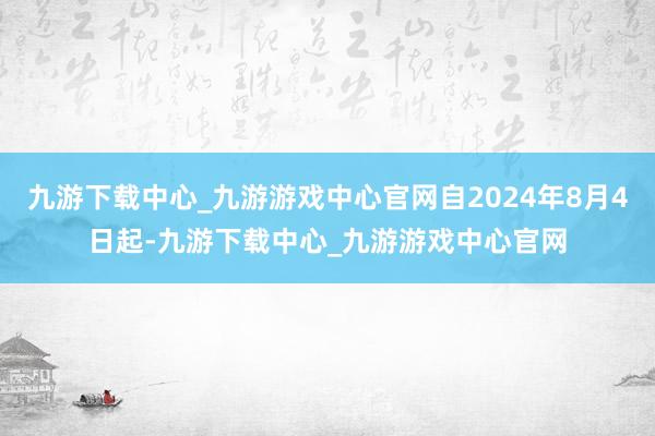 九游下载中心_九游游戏中心官网自2024年8月4日起-九游下载中心_九游游戏中心官网