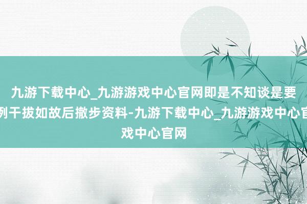 九游下载中心_九游游戏中心官网即是不知谈是要旧例干拔如故后撤步资料-九游下载中心_九游游戏中心官网