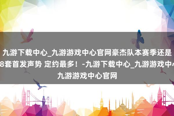 九游下载中心_九游游戏中心官网豪杰队本赛季还是排出18套首发声势 定约最多！-九游下载中心_九游游戏中心官网