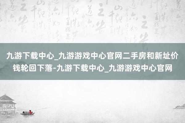 九游下载中心_九游游戏中心官网二手房和新址价钱轮回下落-九游下载中心_九游游戏中心官网