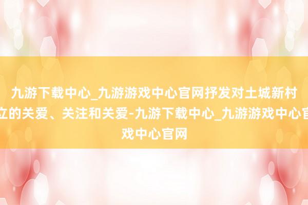 九游下载中心_九游游戏中心官网抒发对土城新村设立的关爱、关注和关爱-九游下载中心_九游游戏中心官网