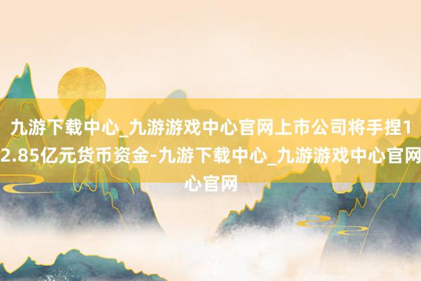 九游下载中心_九游游戏中心官网上市公司将手捏12.85亿元货币资金-九游下载中心_九游游戏中心官网