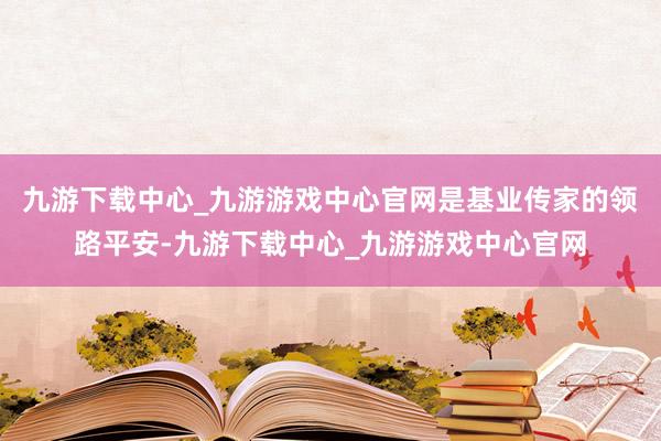 九游下载中心_九游游戏中心官网是基业传家的领路平安-九游下载中心_九游游戏中心官网