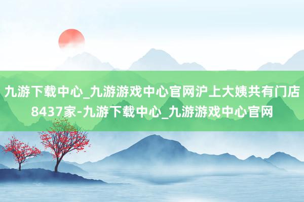 九游下载中心_九游游戏中心官网沪上大姨共有门店8437家-九游下载中心_九游游戏中心官网