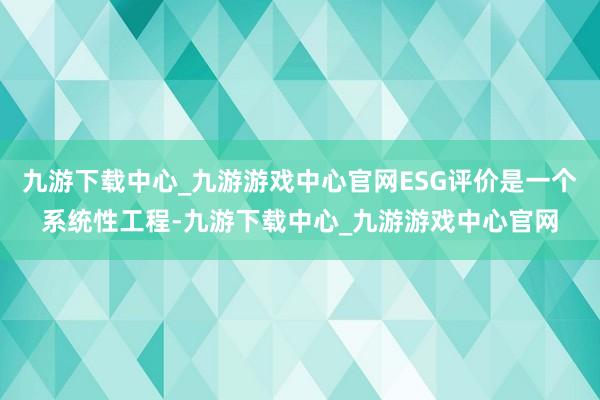 九游下载中心_九游游戏中心官网ESG评价是一个系统性工程-九游下载中心_九游游戏中心官网