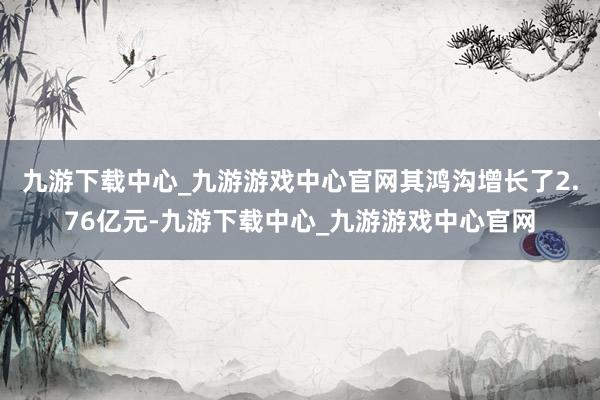 九游下载中心_九游游戏中心官网其鸿沟增长了2.76亿元-九游下载中心_九游游戏中心官网