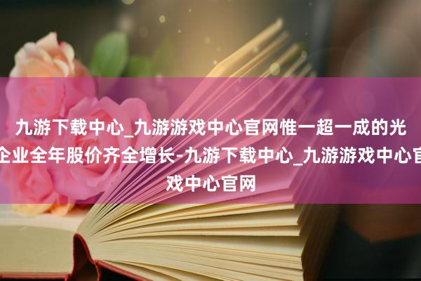 九游下载中心_九游游戏中心官网惟一超一成的光伏企业全年股价齐全增长-九游下载中心_九游游戏中心官网