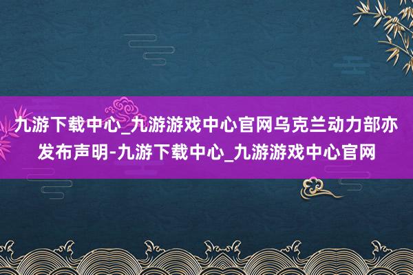 九游下载中心_九游游戏中心官网乌克兰动力部亦发布声明-九游下载中心_九游游戏中心官网