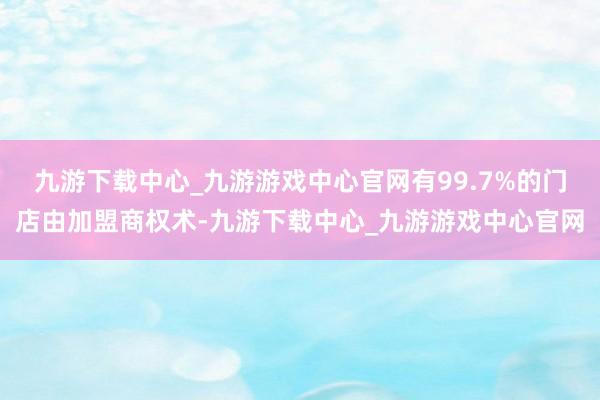 九游下载中心_九游游戏中心官网有99.7%的门店由加盟商权术-九游下载中心_九游游戏中心官网