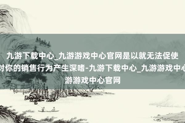 九游下载中心_九游游戏中心官网是以就无法促使客户对你的销售行为产生深嗜-九游下载中心_九游游戏中心官网