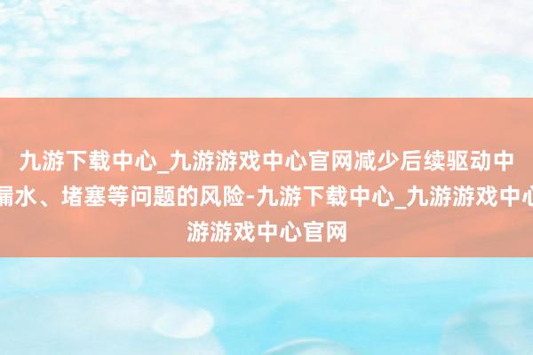 九游下载中心_九游游戏中心官网减少后续驱动中出现漏水、堵塞等问题的风险-九游下载中心_九游游戏中心官网