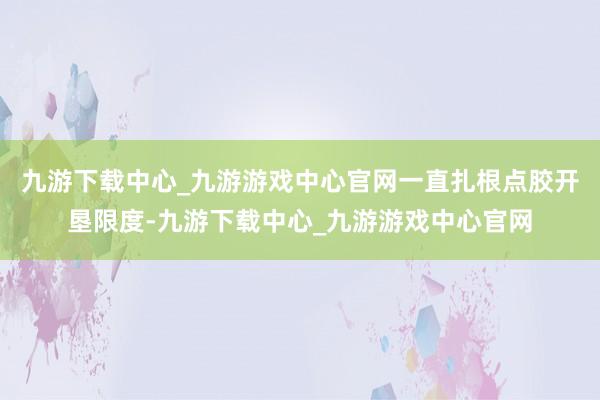 九游下载中心_九游游戏中心官网一直扎根点胶开垦限度-九游下载中心_九游游戏中心官网