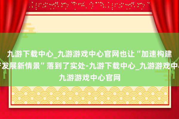 九游下载中心_九游游戏中心官网也让“加速构建房地产发展新情景”落到了实处-九游下载中心_九游游戏中心官网