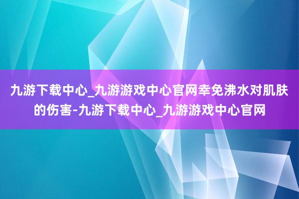 九游下载中心_九游游戏中心官网幸免沸水对肌肤的伤害-九游下载中心_九游游戏中心官网