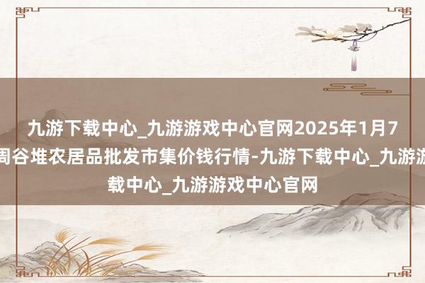 九游下载中心_九游游戏中心官网2025年1月7日安徽合肥周谷堆农居品批发市集价钱行情-九游下载中心_九游游戏中心官网