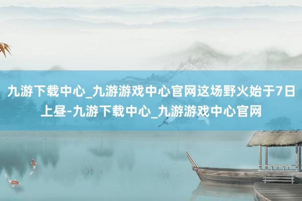 九游下载中心_九游游戏中心官网这场野火始于7日上昼-九游下载中心_九游游戏中心官网