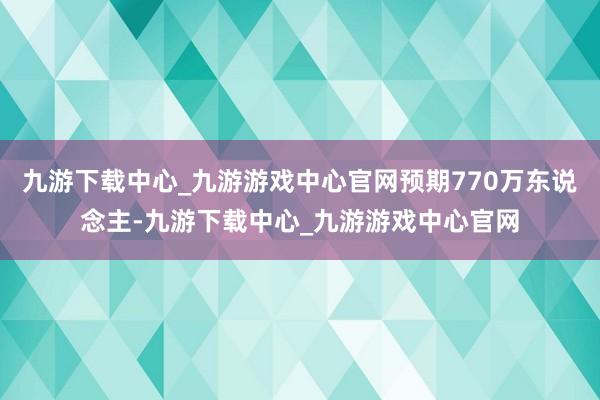 九游下载中心_九游游戏中心官网预期770万东说念主-九游下载中心_九游游戏中心官网